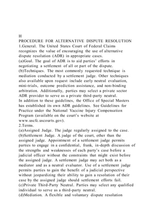 H
PROCEDURE FOR ALTERNATIVE DISPUTE RESOLUTION
1.General. The United States Court of Federal Claims
recognizes the value of encouraging the use of alternative
dispute resolution (ADR) in appropriate cases.
(a)Goal. The goal of ADR is to aid parties’ efforts in
negotiating a settlement of all or part of the dispute.
(b)Techniques. The most commonly requested technique is
mediation conducted by a settlement judge. Other techniques
also available upon request include early neutral evaluation,
mini-trials, outcome prediction assistance, and non-binding
arbitration. Additionally, parties may select a private sector
ADR provider to serve as a private third-party neutral.
In addition to these guidelines, the Office of Special Masters
has established its own ADR guidelines. See Guidelines for
Practice under the National Vaccine Injury Compensation
Program (available on the court’s website at
www.uscfc.uscourts.gov).
2.Terms.
(a)Assigned Judge. The judge regularly assigned to the case.
(b)Settlement Judge. A judge of the court, other than the
assigned judge. Appointment of a settlement judge permits
parties to engage in a confidential, frank, in-depth discussion of
the strengths and weaknesses of each party’s case before a
judicial officer without the constraints that might exist before
the assigned judge. A settlement judge may act both as a
mediator and as a neutral evaluator. Use of a settlement judge
permits parties to gain the benefit of a judicial perspective
without jeopardizing their ability to gain a resolution of their
case by the assigned judge should settlement efforts fail.
(c)Private Third-Party Neutral. Parties may select any qualified
individual to serve as a third-party neutral.
(d)Mediation. A flexible and voluntary dispute resolution
 
