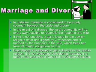 Marriage and Divorce In Judaism, marriage is considered to be a holy covenant between the bride and groom. In the event of a divorce, the local community will try every way possible to reconcile the husband and wife  If this is not possible, a  get  is issued by the Jewish religious court and signed by 2 witnesses and is handed by the husband to the wife, which frees her from all marital obligations to him Even though it is allowed to get a divorce in the Jewish religion, it is not welcomed considering marriage is a bond in the presence of God and is considered sacred. 