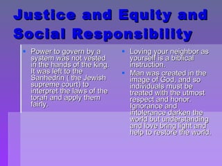 Justice and Equity and Social Responsibility Power to govern by a system was not vested in the hands of the king.  It was left to the Sanhedrin ( the Jewish supreme court) to interpret the laws of the torah and apply them fairly.  Loving your neighbor as yourself is a biblical instruction. Man was created in the image of God, and so individuals must be treated with the utmost respect and honor.  Ignorance and intolerance darken the world but understanding and love bring light and help to restore the world. 
