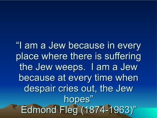 “ I am a Jew because in every place where there is suffering the Jew weeps.  I am a Jew because at every time when despair cries out, the Jew hopes” Edmond Fleg (1874-1963)” 
