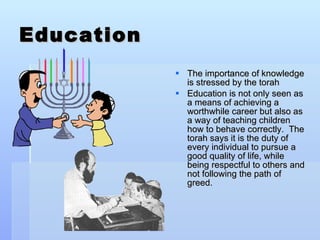 Education The importance of knowledge is stressed by the torah Education is not only seen as a means of achieving a worthwhile career but also as a way of teaching children how to behave correctly.  The torah says it is the duty of every individual to pursue a good quality of life, while being respectful to others and not following the path of greed. 