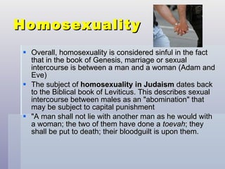 Homosexuality Overall, homosexuality is considered sinful in the fact that in the book of Genesis, marriage or sexual intercourse is between a man and a woman (Adam and Eve) The subject of  homosexuality in Judaism  dates back to the Biblical book of Leviticus. This describes sexual intercourse between males as an "abomination" that may be subject to capital punishment  "A man shall not lie with another man as he would with a woman; the two of them have done a  toevah ; they shall be put to death; their bloodguilt is upon them.  