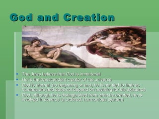 God and Creation The Jews believe that God is immaterial  He is the transcendent creator of the universe God is eternal (no beginning or end) he is not tied to time as humans are and does not depend on anything for his existence God, although he is distinguished from what he created, he is involved in cosmos (a ordered, harmonious system) 