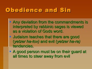 Obedience and Sin Any deviation from the commandments is interpreted by rabbinic sages is viewed as a violation of Gods word. Judaism teaches that there are good ( yetzer ha-tov)  and evil ( yetzer ha-ra)  tendencies.  A good person must be on their guard at all times to steer away from evil 