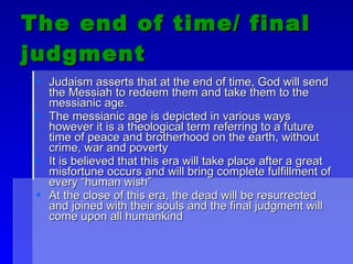 The end of time/ final judgment Judaism asserts that at the end of time, God will send the Messiah to redeem them and take them to the messianic age. The messianic age is depicted in various ways however it is a theological term referring to a future time of peace and brotherhood on the earth, without crime, war and poverty It is believed that this era will take place after a great misfortune occurs and will bring complete fulfillment of every “human wish” At the close of this era, the dead will be resurrected and joined with their souls and the final judgment will come upon all humankind  