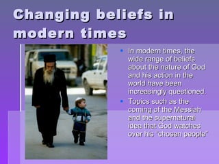 Changing beliefs in modern times In modern times, the wide range of beliefs about the nature of God and his action in the world have been increasingly questioned. Topics such as the coming of the Messiah and the supernatural idea that God watches over his “chosen people” 