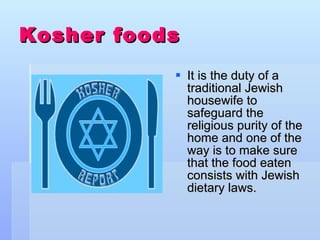 Kosher foods   It is the duty of a traditional Jewish housewife to safeguard the religious purity of the home and one of the way is to make sure that the food eaten consists with Jewish dietary laws. 