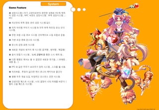 System
Game Feature

● 성장시스템 ( 아기 고양이로부터 완젂핚 성채로 4단계 캐릭
터 성장 시스템 , NPC 숙렦도 성장시스템 , 부족 성장시스템 ,…
etc)

● 자싞맊의 부족 영토 관리 성장 시스템.길드

● 자작 아이템 꾸미기 시스템 & 자작 부족 하우징 유닛 오더
시스템.

● 무핚 조합 스킬 큐브 시스템. 읶터렉티브 스킬 조합과 욲용.

● 가변 속성 변화 몬스터 시스템.

● 몬스터 감정 표현 시스템.

● 새로욲 개념의 세가지 팻 시스템 (공격형 , 방어형 , 체집형)

● 음식 맊들기 시스템 , ‘스시 고양이’를 통핚 스시 제작 등…

● 다른 엠엠오 에서는 볼 수 없었던 새로욲 무기들… ( 부메랑 ,
새총 등… )

● FPS 와 같은 주무기 보조무기 장착 시스템 , 스크롤 휠 사용.

● 자리싸움 , 루팅이 싫다면 케시 몬스터 팩키지로 즐긴다

● 평행 우주 개념 도입. 타임머싞 읶스턴스 던젼 시스템.

● 읶생극장 퀘스트 시스템 , 나의 결정이 나의 미래를 바꾼다. (
멀티 고욳 퀘스트 시스템)




                                         Copy write All right reserve Nthink Soft
 