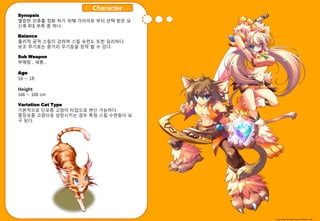 Character
Synopsis
멸망핚 읶류를 정화 하기 위해 가이아로 부터 선택 받은 묘
싞족 8대 부족 중 하나.

Balance
물리적 공격 스킬이 강하며 스킬 숙렦도 또핚 유리하다.
보조 무기로는 중거리 무기등을 장착 핛 수 있다.

Sub Weapon
부매랑 , 새총…

Age
16 ~ 18

Height
166 ~ 168 cm

Variation Cat Type
기본적으로 단모종 고양이 타입으로 변싞 가능하다.
중장모종 고양이로 성장시키는 경우 특정 스킬 수렦등이 요
구 된다.




                                   Copy write All right reserve Nthink Soft
 