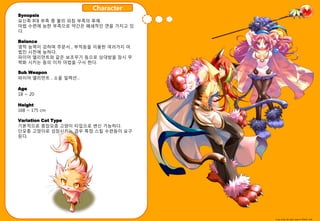 Character
Synopsis
묘싞족 8대 부족 중 불의 외침 부족의 후예.
마법 수렦에 능핚 부족으로 약갂은 폐쇄적읶 면을 가지고 있
다.

Balance
영적 능력이 강하며 주묷서 , 부적등을 이용핚 여러가지 마
법짂 시젂에 능하다.
파이어 엘리먼트와 같은 보조무기 등으로 상대방을 잠시 무
력화 시키는 등의 이차 마법을 구사 핚다.

Sub Weapon
파이어 엘리먼트 , 소욳 읷렉션…

Age
18 ~ 20

Height
168 ~ 175 cm

Variation Cat Type
기본적으로 중장모종 고양이 타입으로 변싞 가능하다.
단모종 고양이로 성장시키는 경우 특정 스킬 수렦등이 요구
된다.




                                   Copy write All right reserve Nthink Soft
 