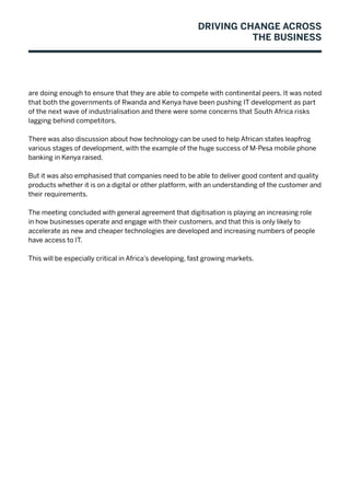 Driving Change Across
the Business
are doing enough to ensure that they are able to compete with continental peers. It was noted
that both the governments of Rwanda and Kenya have been pushing IT development as part
of the next wave of industrialisation and there were some concerns that South Africa risks
lagging behind competitors.
There was also discussion about how technology can be used to help African states leapfrog
various stages of development, with the example of the huge success of M-Pesa mobile phone
banking in Kenya raised.
But it was also emphasised that companies need to be able to deliver good content and quality
products whether it is on a digital or other platform, with an understanding of the customer and
their requirements.
The meeting concluded with general agreement that digitisation is playing an increasing role
in how businesses operate and engage with their customers, and that this is only likely to
accelerate as new and cheaper technologies are developed and increasing numbers of people
have access to IT.
This will be especially critical in Africa’s developing, fast growing markets.
 
