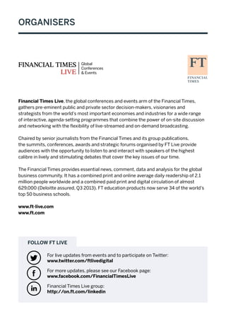 For more updates, please see our Facebook page:
www.facebook.com/FinancialTimesLive
Financial Times Live group:
http://on.ft.com/linkedin
FOLLOW FT LIVE
For live updates from events and to participate on Twitter:
www.twitter.com/ftlivedigital
t
v
ą
Financial Times Live, the global conferences and events arm of the Financial Times,
gathers pre-eminent public and private sector decision-makers, visionaries and
strategists from the world’s most important economies and industries for a wide range
of interactive, agenda-setting programmes that combine the power of on-site discussion
and networking with the flexibility of live-streamed and on-demand broadcasting.
Chaired by senior journalists from the Financial Times and its group publications,
the summits, conferences, awards and strategic forums organised by FT Live provide
audiences with the opportunity to listen to and interact with speakers of the highest
calibre in lively and stimulating debates that cover the key issues of our time.
The Financial Times provides essential news, comment, data and analysis for the global
business community. It has a combined print and online average daily readership of 2.1
million people worldwide and a combined paid print and digital circulation of almost
629,000 (Deloitte assured, Q3 2013). FT education products now serve 34 of the world’s
top 50 business schools.
www.ft-live.com
www.ft.com
ORGANISERS
 