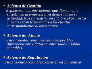 Asiento de Gestión Registraran las operaciones que diariamente suceden en la empresa en el desarrollo de su actividad, tras su registro en el Libro Diario estas cuentas serán trasladadas a las cuentas correspondientes al libro mayor. Asiento de  Ajuste Estos asientos contables corrigen posibles diferencias entre datos inventariados y saldos contables. Asiento de Regulación  Estos asientos contables consisten en concentrar 