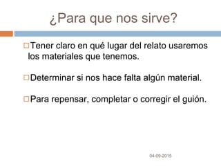 ¿Para que nos sirve?
04-09-2015
◻Tener claro en qué lugar del relato usaremos
los materiales que tenemos.
◻Determinar si nos hace falta algún material.
◻Para repensar, completar o corregir el guión.
 
