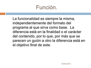 Función.
04-09-2015
La funcionalidad es siempre la misma,
independientemente del formato del
programa al que sirva como base. La
diferencia está en la finalidad o el carácter
del contenido, por lo que, por más que se
parecen un guión a otro la diferencia está en
el objetivo final de este.
 