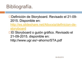 Bibliografía.
04-09-2015
◻Definición de Storyboard. Revisado el 21-09-
2015. Disponible en:
http://es.slideshare.net/Alixxxia/definicion-de-
storyboard
◻El Storyboard o guión gráfico. Revisado el
21-09-2015. disponible en:
http://www.ugr.es/~ahorno/STA.pdf
 
