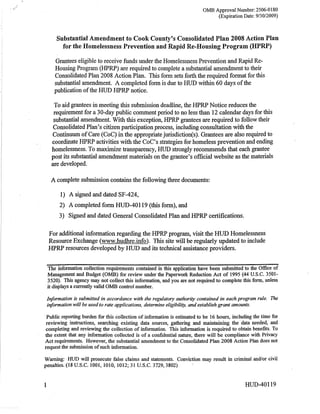 OMB Approval Number: 2506-0180
                                                                                  (Expiration Datei   9/3 0   /2009)



     Substantial Amendment to Cook Counfy's Consolidated Plan 2008 Action Plan
       for the Homelessness Prevention and Rapid Re-Housing Program (HPRP)

    Grantees eligible to receive funds under the Homelessness Prevention and Rapid Re-
    Housing Program (HPRP) are required to complete a substantial amendrnent to their
    Consolidated Plan 2008 Action Plan. This form sets forth the required format for this
    substantial amendment. A completed form is due to HUD within 60 days of the
    publication of the HUD HPRP notice.

    To aid grantees in meeting this submission deadline, the HPRP Notice reduces the
    requirement for a 30-day public comrhent period to no less than 12 calendar days for this
    substantial amendment. With this exception, HPRP grantees are required to follow their
    Consolidated Planzs cittzenparticipation process, including consultation wittr the
   Continuum of Care (CoC) in the appropnatejurisdiction(s). Grantees are also required to
   coordinate HPRP activities with the CoC's strategies for homeless prevention and ending
   homelessness. To maximize transparency, HUD strongly recommends that each grantee
   post its substantial amendment materials on the grantee's official website as the materials
   are developed.


  A complete submission contains the following three documents:

       1) A signed    and dated SF-424,

      2)   A completed form HUD-40119 (this form), and
      3)   Signed and dated General Consolidated Plan and HPRP certifications.


 For additional information regarding the HPRP program, visit the HUD Homelessness
 Resource Exchange (www.hudhlgj!&). This site will be regularly updated to include
 IIPRP resources developed by HUD and its technical assistance providers.


 The information collection requirements contained in this application have been submitted to the Office of,
 Management and Budget (OlvtB) for review under the Paperwork Reduction Act of 1995 (44 U.S.C. 3501-
 3520). This agency may not collect this infor,mation, and you are not required to complete this form, unless
 it displays a currently valid OMB control number.

 Information is submitted in accordance with the regulatory øuthority contained in each progrqm rule. The
 i4formationwill be used to rate øpplications, determine eligibility, and estoblish grant amounts.

 Public reporting burden for this collection of information is estimated to be 16 hours, including the time for
 reviewing insfructions, searching existing data sources, gathering and maintaining the data needed, and
 cornpleting and reviewing the collection of information. This information is required to obtain benefits. To
the extent that any information collected is of a confidential nature, there will be compliance wÍth Privacy
Act requirements. However, the substantial amendment to the Consolidated Plan 2008 Action Plan does not
request the submission of such information.

Warning: HUD will prosecute false claims and statements. Conviction may result in criminal and/or civil
penalties. (18 U.S.C. 1001, 1010, l0l2;31U.S.C. 3729,3802)



                                                                                               HUD-40119
 