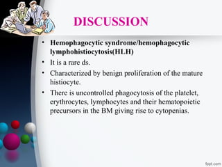DISCUSSION
• Hemophagocytic syndrome/hemophagocytic
lymphohistiocytosis(HLH)
• It is a rare ds.
• Characterized by benign proliferation of the mature
histiocyte.
• There is uncontrolled phagocytosis of the platelet,
erythrocytes, lymphocytes and their hematopoietic
precursors in the BM giving rise to cytopenias.

 