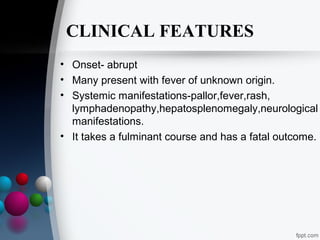 CLINICAL FEATURES
• Onset- abrupt
• Many present with fever of unknown origin.
• Systemic manifestations-pallor,fever,rash,
lymphadenopathy,hepatosplenomegaly,neurological
manifestations.
• It takes a fulminant course and has a fatal outcome.

 
