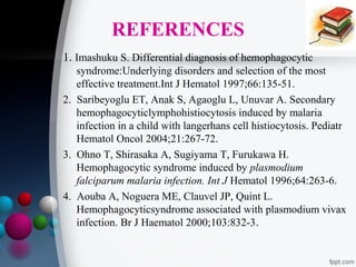 REFERENCES
1. Imashuku S. Differential diagnosis of hemophagocytic
syndrome:Underlying disorders and selection of the most
effective treatment.Int J Hematol 1997;66:135-51.
2. Saribeyoglu ET, Anak S, Agaoglu L, Unuvar A. Secondary
hemophagocyticlymphohistiocytosis induced by malaria
infection in a child with langerhans cell histiocytosis. Pediatr
Hematol Oncol 2004;21:267-72.
3. Ohno T, Shirasaka A, Sugiyama T, Furukawa H.
Hemophagocytic syndrome induced by plasmodium
falciparum malaria infection. Int J Hematol 1996;64:263-6.
4. Aouba A, Noguera ME, Clauvel JP, Quint L.
Hemophagocyticsyndrome associated with plasmodium vivax
infection. Br J Haematol 2000;103:832-3.

 