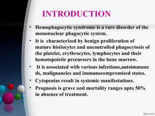 INTRODUCTION
• Hemophagocytic syndrome is a rare disorder of the
mononuclear phagocytic system.
• It is characterized by benign proliferation of
mature histiocytes and uncontrolled phagocytosis of
the platelet, erythrocytes, lymphocytes and their
hematopoietic precursors in the bone marrow.
• It is associated with various infections,autoimmune
ds, malignancies and immunocompromised states.
• Cytopenias result in systemic manifestations.
• Prognosis is grave and mortality ranges upto 50%
in absence of treatment.

 
