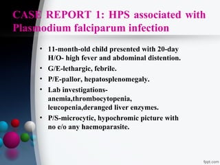 CASE REPORT 1: HPS associated with
Plasmodium falciparum infection
• 11-month-old child presented with 20-day
H/O- high fever and abdominal distention.
• G/E-lethargic, febrile.
• P/E-pallor, hepatosplenomegaly.
• Lab investigationsanemia,thrombocytopenia,
leucopenia,deranged liver enzymes.
• P/S-microcytic, hypochromic picture with
no e/o any haemoparasite.

 