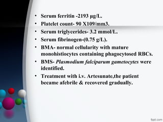 •
•
•
•
•

Serum ferritin -2193 μg/L.
Platelet count- 90 X109/mm3.
Serum triglycerides- 3.2 mmol/L.
Serum fibrinogen-(0.75 g/L).
BMA- normal cellularity with mature
monohistiocytes containing phagocytosed RBCs.
• BMS- Plasmodium falciparum gametocytes were
identified.
• Treatment with i.v. Artesunate,the patient
became afebrile & recovered gradually.

 