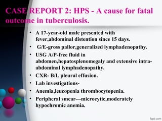 CASE REPORT 2: HPS - A cause for fatal
outcome in tuberculosis.
• A 17-year-old male presented with
fever,abdominal distention since 15 days.
• G/E-gross pallor,generalized lymphadenopathy.
• USG A/P-free fluid in
abdomen,hepatosplenomegaly and extensive intraabdominal lymphadenopathy.
• CXR- B/L pleural effusion.
• Lab investigations• Anemia,leucopenia thrombocytopenia.
• Peripheral smear—microcytic,moderately
hypochromic anemia.

 