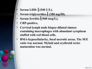 •
•
•
•
•

Serum LDH- (540 U/L).
Serum triglycerides- (280 mg/Dl).
Serum ferritin- (960 mcg/L),
CRP-positive.
Cervical lymph node biopsy-dilated sinuses
containing macrophages with abundant cytoplasm
stuffed with red blood cells.
• BMA-hypocellularity, focal necrotic areas. The M/E
ratio was normal. Myloid and erythroid series
maturation was normal.

 