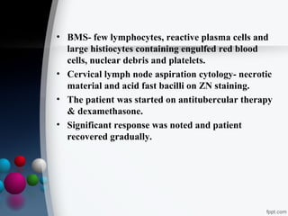 • BMS- few lymphocytes, reactive plasma cells and
large histiocytes containing engulfed red blood
cells, nuclear debris and platelets.
• Cervical lymph node aspiration cytology- necrotic
material and acid fast bacilli on ZN staining.
• The patient was started on antitubercular therapy
& dexamethasone.
• Significant response was noted and patient
recovered gradually.

 