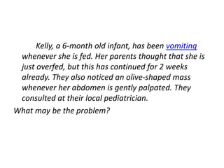 Kelly, a 6-month old infant, has been vomiting
whenever she is fed. Her parents thought that she is
just overfed, but this has continued for 2 weeks
already. They also noticed an olive-shaped mass
whenever her abdomen is gently palpated. They
consulted at their local pediatrician.
What may be the problem?
 