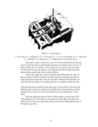 12
Hình 14 – Cơ cấu sang số
1 – Cần sang số; 2 – Nắp hộp số; 3, 9 – Cáp sang số; 4, 5 – Lò xo và đạn đhhh vị; 6, 7 - Ống trượt;
8 – Chốt hãm; 10 – Khớp gạt số; 11 – Khớp hình cầu và chốt giữ cần số
 