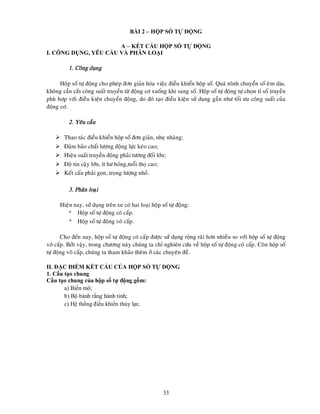 33
BÀI 2 – HỘP SỐ TỰ ĐỘNG
A – KẾT CẤU HỘP SỐ TỰ ĐỘNG
I. CÔNG DỤNG, YÊU CẦU VÀ PHÂN LOẠI
1. Coâng duïng
Hoäp soá töï ñoäng cho pheùp ñôn giaûn hoùa vieäc ñieàu khieån hoäp soá. Quaù trình chuyeån soá eâm dòu,
khoâng caàn caét coâng suaát truyeàn töø ñoäng cô xuoáng khi sang soá. Hoäp soá töï ñoäng töï choïn tæ soá truyeàn
phuø hôïp vôùi ñieàu kieän chuyeån ñoäng, do ñoù taïo ñieàu kieän söû duïng gaàn nhö toái öu coâng suaát cuûa
ñoäng cô.
2. Yeâu caàu
 Thao taùc ñieàu khieån hoäp soá ñôn giaûn, nheï nhaøng;
 Ñaûm baûo chaát löôïng ñoäng löïc keùo cao;
 Hieäu suaát truyeàn ñoäng phaûi töông ñoái lôùn;
 Ñoä tin caäy lôùn, ít hö hoûng,tuoåi thoï cao;
 Keát caáu phaûi goïn, troïng löôïng nhoû.
3. Phaân loaïi
Hieän nay, söû duïng treân xe coù hai loaïi hoäp soá töï ñoäng:
* Hoäp soá töï ñoäng coù caáp.
* Hoäp soá töï ñoäng voâ caáp.
Cho ñeán nay, hoäp soá töï ñoäng coù caáp ñöôïc söû duïng roäng raõi hôn nhieàu so vôùi hoäp soá töï ñoäng
voâ caáp. Bôûi vaäy, trong chöông naøy chuùng ta chæ nghieân cöùu veà hoäp soá töï ñoäng coù caáp. Coøn hoäp soá
töï ñoäng voâ caáp, chuùng ta tham khaûo theâm ôû caùc chuyeân ñeà.
II. ĐẶC ĐIỂM KẾT CẤU CỦA HỘP SỐ TỰ DỘNG
1. Cấu tạo chung
Cấu tạo chung của hộp số tự động gồm:
a) Biến mô;
b) Bộ bánh rắng hành tinh;
c) Hệ thống điều khiển thủy lực.
 