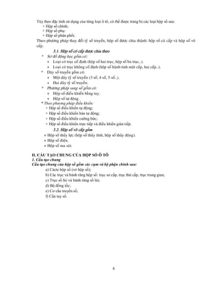 4
Tùy theo đặc tính sử dụng của từng loại ô tô, có thể được trang bị các loại hộp số sau:
+ Hộp số chính;
+ Hộp số phụ:
+ Hộp số phân phối.
Theo phöông phaùp thay ñoåi tyû soá truyeàn, hoäp soá ñöôïc chia thaønh: hoäp soá coù caáp vaø hoäp soá voâ
caáp.
3.1. Hoäp soá coù caáp ñöôïc chia theo
* Sô ñoà ñoäng hoïc goàm coù:
+ Loaïi coù truïc coá ñònh (hoäp soá hai truïc, hoäp soá ba truïc…).
+ Loaïi coù truïc khoâng coá ñònh (hoäp soá haønh tinh moät caáp, hai caáp…).
* Daõy soá truyeàn goàm coù:
+ Moät daõy tyû soá truyeàn (3 soá, 4 soá, 5 soá…).
+ Hai daõy tyû soá truyeàn.
* Phöông phaùp sang soá goàm coù:
+ Hoäp soá ñieàu khieån baèng tay.
+ Hoäp soá töï ñoäng.
* Theo phương pháp điều khiển:
+ Hộp số điều khiển tự động;
+ Hộp số điều khiển bán tự động;
+ Hộp số điều khiển cưỡng bức;
+ Hộp số điều khiển trực tiếp và điều khiển gián tiếp.
3.2. Hoäp soá voâ caáp gồm
+ Hoäp soá thuûy löïc (hoäp soá thuûy tónh, hoäp soá thuûy ñoäng).
+ Hoäp soá ñieän.
+ Hoäp soá ma saùt.
II. CẤU TẠO CHUNG CỦA HỘP SỐ Ô TÔ
1. Cấu tạo chung
Cấu tạo chung của hộp số gồm các cụm và bộ phận chính sau:
a) Cácte hộp số (vỏ hộp số);
b) Các trục và bánh răng hộp số: trục sơ cấp, trục thứ cấp, trục trung gian;
c) Trục số lùi và bánh răng số lùi;
d) Bộ đồng tốc;
e) Cơ cấu truyền số;
f) Cần tay số.
 