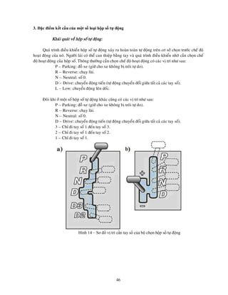 46
3. Đặc điểm kết cấu của một số loại hộp số tự động
Khaùi quaùt veà hoäp soá töï ñoäng:
Quaù trình ñieàu khieån hoäp soá töï ñoäng xaûy ra hoaøn toaøn töï ñoäng treân cô sôû choïn tröôùc cheá ñoä
hoaït ñoäng cuûa noù. Ngöôøi laùi coù theå can thieäp baèng tay vaø quaù trình ñieàu khieån nhôø caàn choïn cheá
ñoä hoaït ñoäng cuûa hoäp soá. Thoâng thöôøng caàn choïn cheá ñoä hoaït ñoäng coù caùc vò trí nhö sau:
P – Parking: ñoã xe (giöõ cho xe khoâng bò troâi töï do).
R – Reverse: chaïy luøi.
N – Neutral: soá 0.
D – Drive: chuyeån ñoäng tieán (töï ñoäng chuyeån ñoåi giöõa taát caû caùc tay soá).
L – Low: chuyeån ñoäng leân doác.
Ñoâi khi ôû moät soá hoäp soá töï ñoäng khaùc cuõng coù caùc vò trí nhö sau:
P – Parking: ñoã xe (giöõ cho xe khoâng bò troâi töï do).
R – Reverse: chaïy luøi.
N – Neutral: soá 0.
D – Drive: chuyeån ñoäng tieán (töï ñoäng chuyeån ñoåi giöõa taát caû caùc tay soá).
3 – Chæ ñi tay soá 1 ñeán tay soá 3.
2 – Chæ ñi tay soá 1 ñeán tay soá 2.
1 – Chæ ñi tay soá 1.
Hình 14 – Sơ đồ vị trí cần tay số của bộ chọn hộp số tự động
 