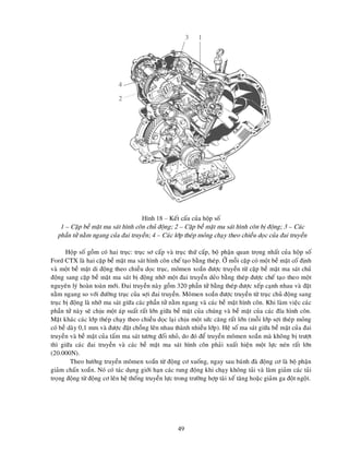 49
1
3
2
4
Hình 18 – Keát caáu cuûa hoäp soá
1 – Caëp beà maët ma saùt hình coân chuû ñoäng; 2 – Caëp beà maët ma saùt hình coân bò ñoäng; 3 – Caùc
phaàn töû naèm ngang cuûa ñai truyeàn; 4 – Caùc lôùp theùp moûng chaïy theo chieàu doïc cuûa ñai truyeàn
Hoäp soá goàm coù hai truïc: truïc sô caáp vaø truïc thöù caáp, boä phaän quan troïng nhaát cuûa hoäp soá
Ford CTX laø hai caëp beà maët ma saùt hình coân cheá taïo baèng theùp. ÔÛ moãi caëp coù moät beà maët coá ñònh
vaø moät beà maët di ñoäng theo chieàu doïc truïc, moâmen xoaén ñöôïc truyeàn töø caëp beà maët ma saùt chuû
ñoäng sang caëp beà maët ma saùt bò ñoäng nhôø moät ñai truyeàn deûo baèng theùp ñöôïc cheá taïo theo moät
nguyeân lyù hoaøn toaøn môùi. Ñai truyeàn naøy goàm 320 phaàn töû baèng theùp ñöôïc xeáp caïnh nhau vaø ñaët
naèm ngang so vôùi ñöôøng truïc cuûa sôïi ñai truyeàn. Moâmen xoaén ñöôïc truyeàn töø truïc chuû ñoäng sang
truïc bò ñoäng laø nhôø ma saùt giöõa caùc phaàn töû naèm ngang vaø caùc beà maët hình coân. Khi laøm vieäc caùc
phaàn töû naøy seõ chòu moät aùp suaát raát lôùn giöõa beà maët cuûa chuùng vaø beà maët cuûa caùc ñóa hình coân.
Maët khaùc caùc lôùp theùp chaïy theo chieàu doïc laïi chòu moät söùc caêng raát lôùn (moãi lôùp sôïi theùp moûng
coù beà daøy 0,1 mm vaø ñöôïc ñaët choàng leân nhau thaønh nhieàu lôùp). Heä soá ma saùt giöõa beà maët cuûa ñai
truyeàn vaø beà maët cuûa taám ma saùt töông ñoái nhoû, do ñoù ñeå truyeàn moâmen xoaén maø khoâng bò tröôït
thì giöõa caùc ñai truyeàn vaø caùc beà maët ma saùt hình coân phaûi xuaát hieän moät löïc neùn raát lôùn
(20.000N).
Theo höôùng truyeàn moâmen xoaén töø ñoäng cô xuoáng, ngay sau baùnh ñaø ñoäng cô laø boä phaän
giaûm chaán xoaén. Noù coù taùc duïng giôùi haïn caùc rung ñoäng khi chaïy khoâng taûi vaø laøm giaûm caùc taûi
troïng ñoäng töø ñoäng cô leân heä thoáng truyeàn löïc trong tröôøng hôïp taøi xeá taêng hoaëc giaûm ga ñoät ngoät.
 