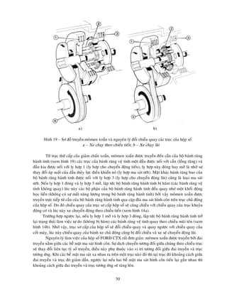 50
a) b)
Hình 19 – Sô ñoà truyeàn moâmen xoaén vaø nguyeân lyù ñoåi chieàu quay caùc truïc cuûa hoäp soá
a – Xe chaïy theo chieàu tieán; b – Xe chaïy luøi
Töø truïc thöù caáp cuûa giaûm chaán xoaén, moâmen xoaén ñöôïc truyeàn ñeán caàn cuûa boä baùnh raêng
haønh tinh (xem hình 19) caùc truïc cuûa baùnh raêng veä tinh moät ñaàu ñöôïc noái vôùi caàn (loàng raêng) vaø
ñaàu kia ñöôïc noái vôùi ly hôïp 1 (ly hôïp cho chuyeån ñoäng tieán), ly hôïp naøy ñoùng hay môû laø nhôø söï
thay ñoåi aùp suaát cuûa daàu thuûy löïc ñieàu khieån noù (ly hôïp ma saùt öôùt). Maët khaùc baùnh raêng bao cuûa
boä baùnh raêng haønh tinh ñöôïc noái vôùi ly hôïp 3 (ly hôïp cho chuyeån ñoäng luøi) cuõng laø loaïi ma saùt
öôùt. Neáu ly hôïp 1 ñoùng vaø ly hôïp 3 môû, laäp töùc boä baùnh raêng haønh tinh bò haõm (caùc baùnh raêng veä
tinh khoâng quay) luùc naøy caùc boä phaän cuûa boä baùnh raêng haønh tinh ñeàu quay nhö moät khoái ñoäng
hoïc lieàn (khoâng coù söï maát naêng löôïng trong boä baùnh raêng haønh tinh) bôûi vaäy moâmen xoaén ñöôïc
truyeàn tröïc tieáp töø caàn cuûa boä baùnh raêng haønh tinh qua caëp ñóa ma saùt hình coân treân truïc chuû ñoäng
cuûa hoäp soá. Do ñoù chieàu quay cuûa truïc sô caáp hoäp soá seõ cuøng chieàu vôùi chieàu quay cuûa truïc khuyûu
ñoäng cô vaø luùc naøy xe chuyeån ñoäng theo chieàu tieán (xem hình 14a).
Tröôøng hôïp ngöôïc laïi, neáu ly hôïp 1 môû vaø ly hôïp 3 ñoùng, laäp töùc boä baùnh raêng haønh tinh trôû
laïi traïng thaùi laøm vieäc töï do (khoâng bò haõm) caùc baùnh raêng veä tinh quay theo chieàu muõi teân (xem
hình 14b). Nhôø vaäy, truïc sô caáp cuûa hoäp soá seõ ñoåi chieàu quay vaø quay ngöôïc vôùi chieàu quay cuûa
coát maùy, luùc naøy chieàu quay cuûa baùnh xe chuû ñoäng cuõng bò ñoåi chieàu vaø xe seõ chuyeån ñoäng luøi.
Nguyeân lyù laøm vieäc cuûa hoäp soá FORD CTX raát ñôn giaûn: moâmen xoaén ñöôïc truyeàn bôûi ñai
truyeàn naèm giöõa caùc beà maët ma saùt hình coân. Söï dòch chuyeån töông ñoái giöõa chuùng theo chieàu truïc
seõ thay ñoåi lieân tuïc tyû soá truyeàn, ñieàu naøy phuï thuoäc vaøo vò trí töông ñoái giöõa ñai truyeàn vaø truïc
töông öùng. Khi caùc beà maët ma saùt xa nhau ra treân moät truïc naøo ñoù thì taïi truïc ñoù khoaûng caùch giöõa
ñai truyeàn vaø truïc ñoù giaûm daàn, ngöôïc laïi neáu hai beà maët ma saùt hình coân tieán laïi gaàn nhau thì
khoaûng caùch giöõa ñai truyeàn vaø truïc töông öùng seõ taêng leân.
 