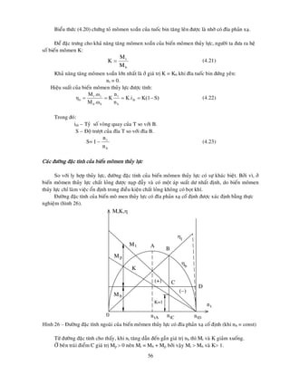 56
Bieåu thöùc (4.20) chöùng toû moâmen xoaén cuûa tuoác bin taêng leân ñöôïc laø nhôø coù ñóa phaûn xaï.
Ñeå ñaëc tröng cho khaû naêng taêng moâmen xoaén cuûa bieán moâmen thuûy löïc, ngöôøi ta ñöa ra heä
soá bieán moâmen K:
(4.21)
Khaû naêng taêng moâmen xoaén lôùn nhaát laø ôû giaù trò K = K0 khi ñóa tuoác bin ñöùng yeân:
nt = 0.
Hieäu suaát cuûa bieán moâmen thuûy löïc ñöôïc tính:
(4.22)
Trong ñoù:
itb – Tyû soá voøng quay cuûa T so vôùi B.
S – Ñoä tröôït cuûa ñóa T so vôùi ñóa B.
S= (4.23)
Caùc ñöôøng ñaëc tính cuûa bieán moâmen thuûy löïc
So vôùi ly hôïp thuûy löïc, ñöôøng ñaëc tính cuûa bieán moâmen thuûy löïc coù söï khaùc bieät. Bôûi vì, ôû
bieán moâmen thuûy löïc chaát loûng ñöôïc naïp ñaày vaø coù moät aùp suaát dö nhaát ñònh, do bieán moâmen
thuûy löïc chæ laøm vieäc oån ñònh trong ñieàu kieän chaát loûng khoâng coù boït khí.
Ñöôøng ñaëc tính cuûa bieán moâ men thuûy löïc coù ñóa phaûn xaï coá ñònh ñöôïc xaùc ñònh baèng thöïc
nghieäm (hình 26).
Hình 26 – Ñöôøng ñaëc tính ngoaøi cuûa bieán moâmen thuûy löïc coù ñóa phaûn xaï coá ñònh (khi nb = const)
Töø ñöôøng ñaëc tính cho thaáy, khi nt taêng daàn ñeán gaàn giaù trò nb thì Mt vaø K giaûm xuoáng.
ÔÛ beân traùi ñieåm C giaù trò Mp  0 neân Mt = Mb + Mp bôûi vaäy Mt  Mb vaø K 1.
b
t
M
M
K 
S)
K(1
K.i
n
n
K
.ω
M
.ω
M
η tb
b
t
b
b
t
t
b 




b
t
n
n
1
Mp
Mb
nt
K=1
A
B
M,K,
D
C
0
Mt
l

b

tA tC tD
n n n
(+)
()
K
 