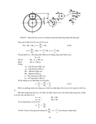 59
Hình 29 – Quan heä cuûa caùc löïc vaø moâmen trong boä baùnh raêng haønh tinh ñôn giaûn
Thay giaù trò MC töø (4.24) vaøo (4.25) ta coù:
MU = MC + MK = (1 +
C
K
M
M
). MC (4.26)
= (1 +
K
C
M
M
). MK = (1 +
C
K
r
r
).MC = (1 + K
K
C
M
).
r
r
Vôùi giaû thieát = 1 thì coâng suaát ôû ñaàu vaøo PV baèng coâng suaát ôû ñaàu ra PR:
PV = PR
Töùc laø: MV. V = MR.R
Hoaëc: MV.nv = MR.nR
ÔÛ ñaây:
V Vaän toác goùc ôû ñaàu vaøo.
R Vaän toác goùc ôû ñaàu ra.
MV  Moâmen ôû ñaàu vaøo.
MR  Moâmen ôû ñaàu ra.
nv  Soá voøng quay ôû ñaàu vaøo.
nR  Soá voøng quay ôû ñaàu ra.
Töø ñoù chuùng ta xaùc ñònh ñöôïc tyû soá truyeàn:
i =
R
V


=
V
R
M
M
=
R
V
n
n
(4.27)
Nhôø caùc phöông trình treân chuùng ta coù theå xaùc ñònh ñöôïc taát caû caùc tyû soá truyeàn coù theå xaûy
ra.
Khi haõm baùnh raêng bao (nK = 0), ñaàu vaøo ñöôïc choïn laø truïc cuûa baùnh raêng trung taâm vaø ñaàu
ra laø truïc cuûa caàn daãn, ta coù:
nV = nC ; MV = MC
nR = nU ; MR = MU
Tyû soá truyeàn theo (4.27) seõ laø:
i =
U
C
n
n
=
C
U
M
M
Vaø bôûi vì theo (4.26) quan heä moâmen laø
C
U
M
M
= 1 +
C
K
r
r
neân chuùng ta nhaän ñöôïc:
 