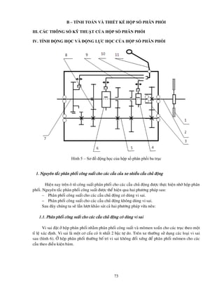 73
B – TÍNH TOÁN VÀ THIẾT KẾ HỘP SỐ PHÂN PHỐI
III. CÁC THÔNG SỐ KỸ THUẬT CỦA HỘP SỐ PHÂN PHỐI
IV. TÍNH ĐỘNG HỌC VÀ ĐỘNG LỰC HỌC CỦA HỘP SỐ PHÂN PHỐI
Hình 5 – Sơ đồ động học của hộp số phân phối ba trục
1. Nguyeân taéc phaân phoái coâng suaát cho caùc caàu cuûa xe nhieàu caàu chuû ñoäng
Hieän nay treân oâ toâ coâng suaát phaân phoái cho caùc caàu chuû ñoäng ñöôïc thöïc hieän nhôø hoäp phaân
phoái. Nguyeân taéc phaân phoái coâng suaát ñöôïc theå hieän qua hai phöông phaùp sau:
– Phaân phoái coâng suaát cho caùc caàu chuû ñoäng coù duøng vi sai.
– Phaân phoái coâng suaát cho caùc caàu chuû ñoäng khoâng duøng vi sai.
Sau ñaây chuùng ta seõ laàn löôït khaûo saùt caû hai phöông phaùp vöøa neâu:
1.1. Phaân phoái coâng suaát cho caùc caàu chuû ñoäng coù duøng vi sai
Vi sai ñaët ôû hoäp phaân phoái nhaèm phaân phoái coâng suaát vaø moâmen xoaén cho caùc truïc theo moät
tæ leä xaùc ñònh. Vi sai laø moät cô caáu coù ít nhaát 2 baäc töï do. Treân xe thöôøng söû duïng caùc loaïi vi sai
sau (hình 6). ÔÛ hoäp phaân phoái thöôøng boá trí vi sai khoâng ñoái xöùng ñeå phaân phoái moâmen cho caùc
caàu theo ñieàu kieän baùm.
 