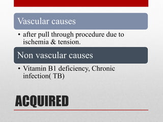 ACQUIRED
Vascular causes
• after pull through procedure due to
ischemia & tension.
Non vascular causes
• Vitamin B1 deficiency, Chronic
infection( TB)
 