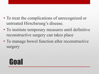 Goal
• To treat the complications of unrecognized or
untreated Hirschsrung’s disease.
• To institute temporary measures until definitive
reconstructive surgery can takes place
• To manage bowel function after reconstructive
surgery
 
