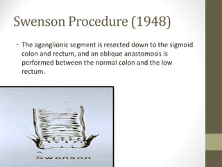Swenson Procedure (1948)
• The aganglionic segment is resected down to the sigmoid
colon and rectum, and an oblique anastomosis is
performed between the normal colon and the low
rectum.
 