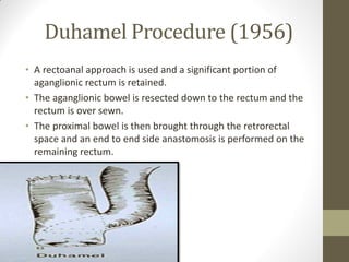 Duhamel Procedure (1956)
• A rectoanal approach is used and a significant portion of
aganglionic rectum is retained.
• The aganglionic bowel is resected down to the rectum and the
rectum is over sewn.
• The proximal bowel is then brought through the retrorectal
space and an end to end side anastomosis is performed on the
remaining rectum.
 