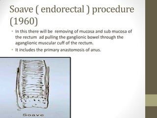 Soave ( endorectal ) procedure
(1960)
• In this there will be removing of mucosa and sub mucosa of
the rectum ad pulling the ganglionic bowel through the
aganglionic muscular cuff of the rectum.
• It includes the primary anastomosis of anus.
 