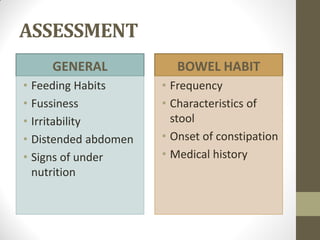 ASSESSMENT
GENERAL
• Feeding Habits
• Fussiness
• Irritability
• Distended abdomen
• Signs of under
nutrition
BOWEL HABIT
• Frequency
• Characteristics of
stool
• Onset of constipation
• Medical history
 