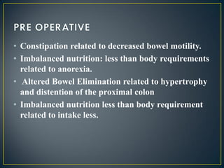 • Constipation related to decreased bowel motility.
• Imbalanced nutrition: less than body requirements
related to anorexia.
• Altered Bowel Elimination related to hypertrophy
and distention of the proximal colon
• Imbalanced nutrition less than body requirement
related to intake less.
 