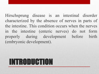 INTRODUCTION
Hirschsprung disease is an intestinal disorder
characterized by the absence of nerves in parts of
the intestine. This condition occurs when the nerves
in the intestine (enteric nerves) do not form
properly during development before birth
(embryonic development).
 