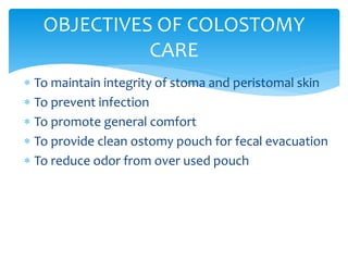  To maintain integrity of stoma and peristomal skin
 To prevent infection
 To promote general comfort
 To provide clean ostomy pouch for fecal evacuation
 To reduce odor from over used pouch
OBJECTIVES OF COLOSTOMY
CARE
 