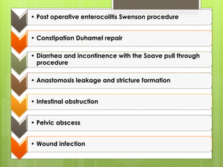 • Post operative enterocolitis Swenson procedure
• Constipation Duhamel repair
• Diarrhea and incontinence with the Soave pull through
procedure
• Anastomosis leakage and stricture formation
• Intestinal obstruction
• Pelvic abscess
• Wound infection
 